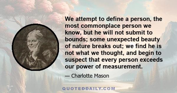 We attempt to define a person, the most commonplace person we know, but he will not submit to bounds; some unexpected beauty of nature breaks out; we find he is not what we thought, and begin to suspect that every