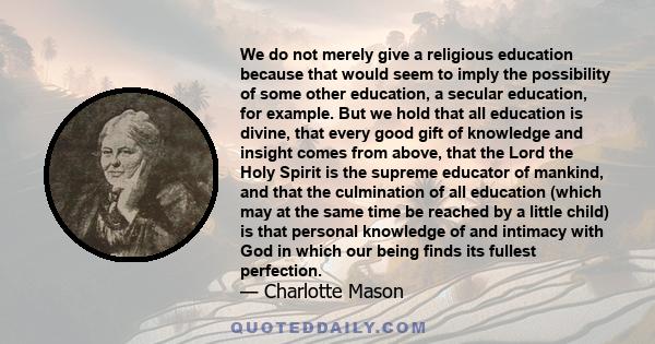 We do not merely give a religious education because that would seem to imply the possibility of some other education, a secular education, for example. But we hold that all education is divine, that every good gift of