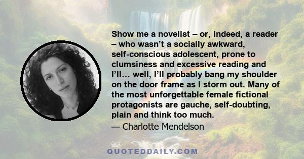 Show me a novelist – or, indeed, a reader – who wasn’t a socially awkward, self-conscious adolescent, prone to clumsiness and excessive reading and I’ll… well, I’ll probably bang my shoulder on the door frame as I storm 