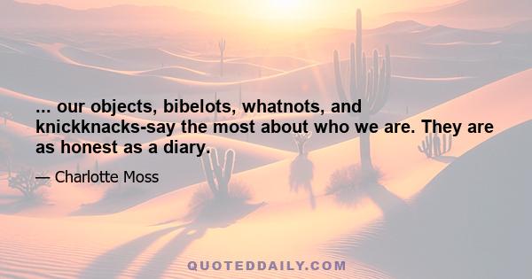 ... our objects, bibelots, whatnots, and knickknacks-say the most about who we are. They are as honest as a diary.