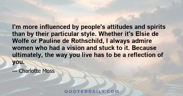 I'm more influenced by people's attitudes and spirits than by their particular style. Whether it's Elsie de Wolfe or Pauline de Rothschild, I always admire women who had a vision and stuck to it. Because ultimately, the 