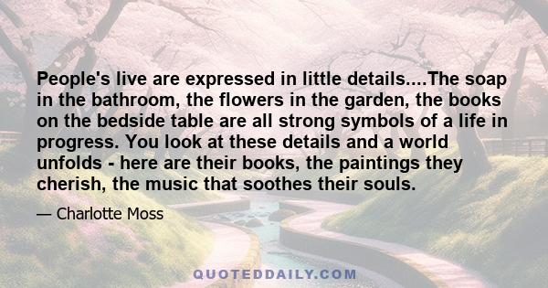 People's live are expressed in little details....The soap in the bathroom, the flowers in the garden, the books on the bedside table are all strong symbols of a life in progress. You look at these details and a world