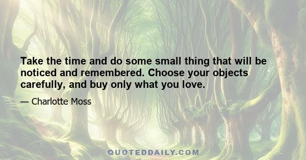 Take the time and do some small thing that will be noticed and remembered. Choose your objects carefully, and buy only what you love.