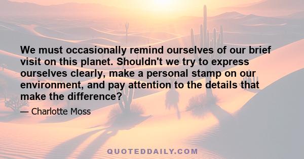 We must occasionally remind ourselves of our brief visit on this planet. Shouldn't we try to express ourselves clearly, make a personal stamp on our environment, and pay attention to the details that make the difference?