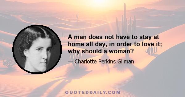 A man does not have to stay at home all day, in order to love it; why should a woman?