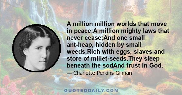 A million million worlds that move in peace;A million mighty laws that never cease;And one small ant-heap, hidden by small weeds,Rich with eggs, slaves and store of millet-seeds.They sleep beneath the sodAnd trust in