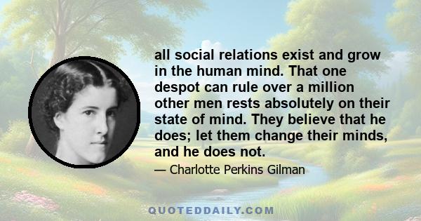 all social relations exist and grow in the human mind. That one despot can rule over a million other men rests absolutely on their state of mind. They believe that he does; let them change their minds, and he does not.