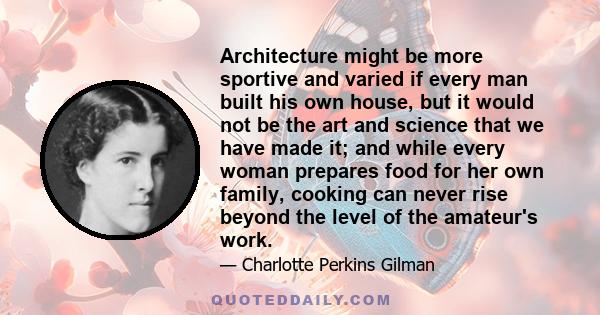 Architecture might be more sportive and varied if every man built his own house, but it would not be the art and science that we have made it; and while every woman prepares food for her own family, cooking can never