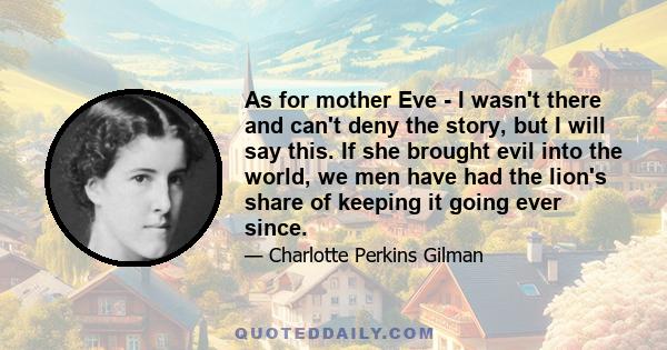 As for mother Eve - I wasn't there and can't deny the story, but I will say this. If she brought evil into the world, we men have had the lion's share of keeping it going ever since.