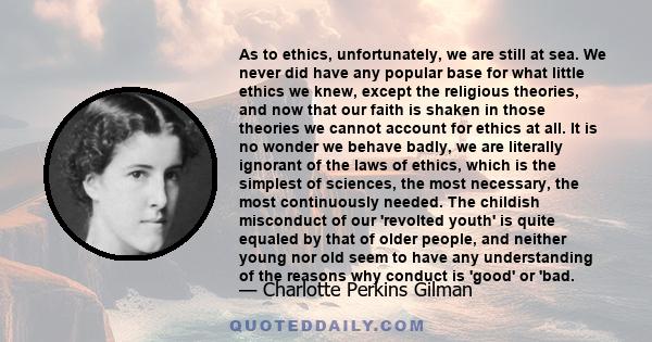 As to ethics, unfortunately, we are still at sea. We never did have any popular base for what little ethics we knew, except the religious theories, and now that our faith is shaken in those theories we cannot account