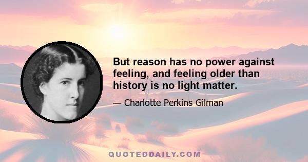 But reason has no power against feeling, and feeling older than history is no light matter.