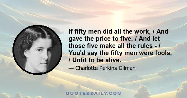 If fifty men did all the work, / And gave the price to five, / And let those five make all the rules - / You'd say the fifty men were fools, / Unfit to be alive.