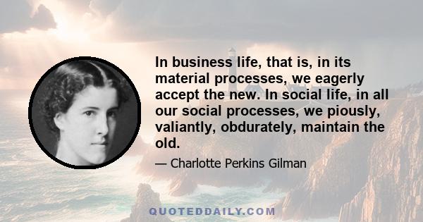 In business life, that is, in its material processes, we eagerly accept the new. In social life, in all our social processes, we piously, valiantly, obdurately, maintain the old.