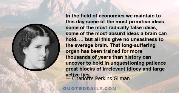 In the field of economics we maintain to this day some of the most primitive ideas, some of the most radically false ideas, some of the most absurd ideas a brain can hold. ... but all this give no uneasiness to the