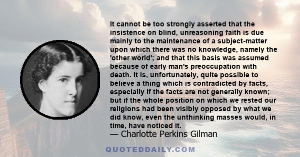 It cannot be too strongly asserted that the insistence on blind, unreasoning faith is due mainly to the maintenance of a subject-matter upon which there was no knowledge, namely the 'other world'; and that this basis