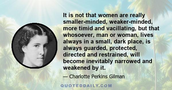 It is not that women are really smaller-minded, weaker-minded, more timid and vacillating, but that whosoever, man or woman, lives always in a small, dark place, is always guarded, protected, directed and restrained,