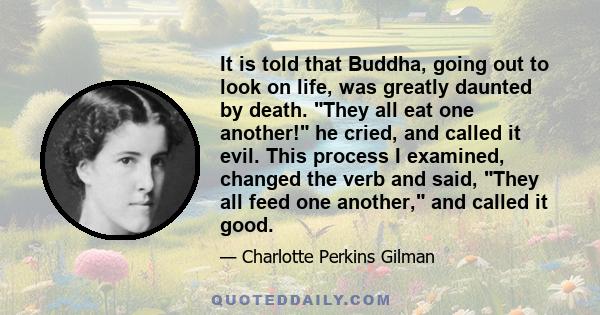 It is told that Buddha, going out to look on life, was greatly daunted by death. They all eat one another! he cried, and called it evil. This process I examined, changed the verb and said, They all feed one another, and 