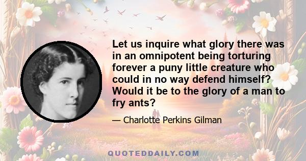 Let us inquire what glory there was in an omnipotent being torturing forever a puny little creature who could in no way defend himself? Would it be to the glory of a man to fry ants?