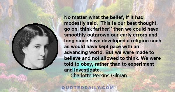 No matter what the belief, if it had modestly said, 'This is our best thought, go on, think farther!' then we could have smoothly outgrown our early errors and long since have developed a religion such as would have