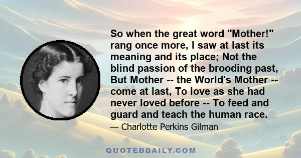 So when the great word Mother! rang once more, I saw at last its meaning and its place; Not the blind passion of the brooding past, But Mother -- the World's Mother -- come at last, To love as she had never loved before 