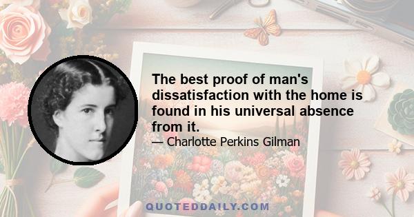 The best proof of man's dissatisfaction with the home is found in his universal absence from it.