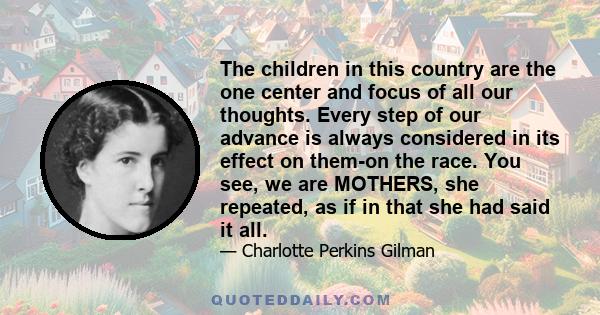 The children in this country are the one center and focus of all our thoughts. Every step of our advance is always considered in its effect on them-on the race. You see, we are MOTHERS, she repeated, as if in that she