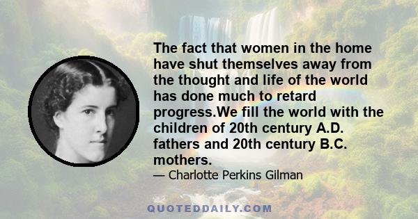 The fact that women in the home have shut themselves away from the thought and life of the world has done much to retard progress.We fill the world with the children of 20th century A.D. fathers and 20th century B.C.