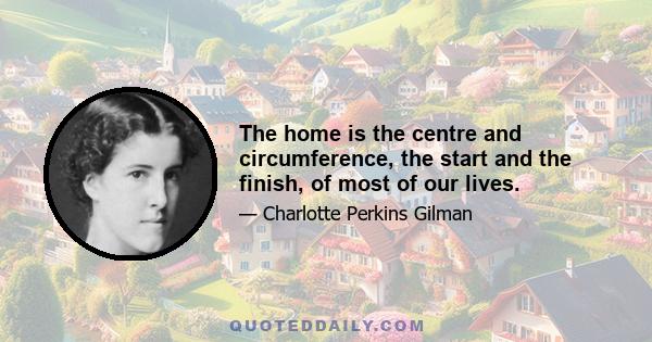 The home is the centre and circumference, the start and the finish, of most of our lives.