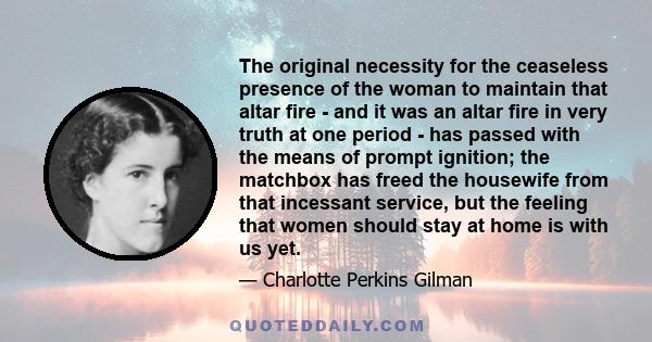 The original necessity for the ceaseless presence of the woman to maintain that altar fire - and it was an altar fire in very truth at one period - has passed with the means of prompt ignition; the matchbox has freed