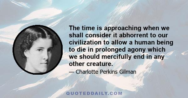 The time is approaching when we shall consider it abhorrent to our civilization to allow a human being to die in prolonged agony which we should mercifully end in any other creature.