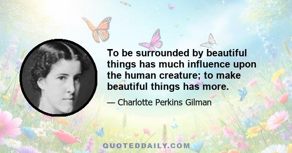 To be surrounded by beautiful things has much influence upon the human creature; to make beautiful things has more.