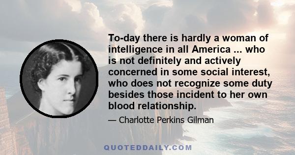 To-day there is hardly a woman of intelligence in all America ... who is not definitely and actively concerned in some social interest, who does not recognize some duty besides those incident to her own blood