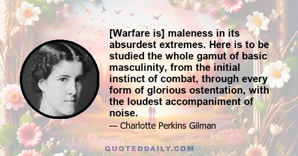 [Warfare is] maleness in its absurdest extremes. Here is to be studied the whole gamut of basic masculinity, from the initial instinct of combat, through every form of glorious ostentation, with the loudest