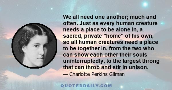 We all need one another; much and often. Just as every human creature needs a place to be alone in, a sacred, private home of his own, so all human creatures need a place to be together in, from the two who can show