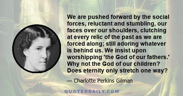 We are pushed forward by the social forces, reluctant and stumbling, our faces over our shoulders, clutching at every relic of the past as we are forced along; still adoring whatever is behind us. We insist upon