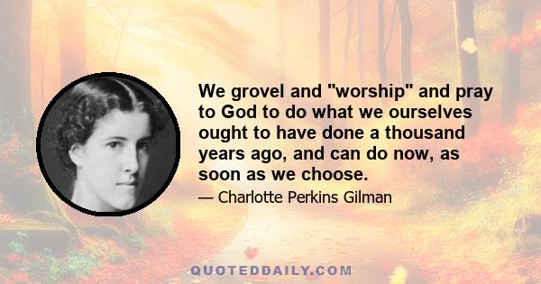 We grovel and worship and pray to God to do what we ourselves ought to have done a thousand years ago, and can do now, as soon as we choose.