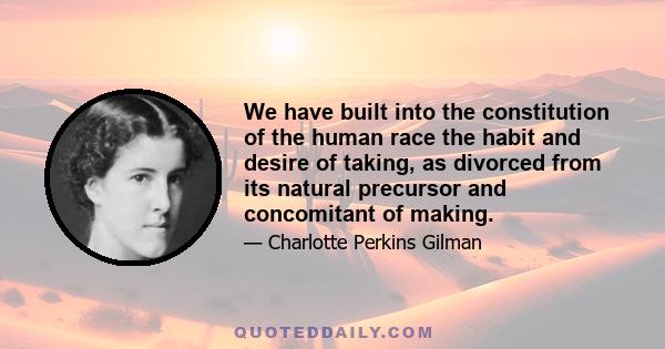 We have built into the constitution of the human race the habit and desire of taking, as divorced from its natural precursor and concomitant of making.