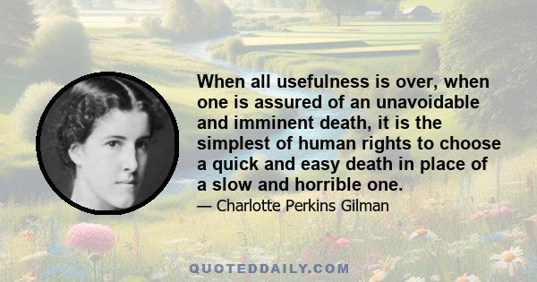 When all usefulness is over, when one is assured of an unavoidable and imminent death, it is the simplest of human rights to choose a quick and easy death in place of a slow and horrible one.