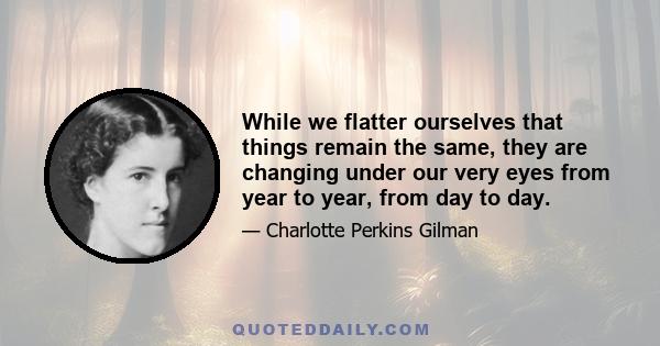 While we flatter ourselves that things remain the same, they are changing under our very eyes from year to year, from day to day.