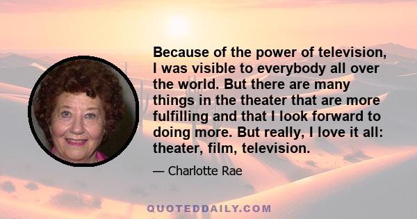 Because of the power of television, I was visible to everybody all over the world. But there are many things in the theater that are more fulfilling and that I look forward to doing more. But really, I love it all: