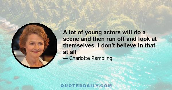 A lot of young actors will do a scene and then run off and look at themselves. I don't believe in that at all