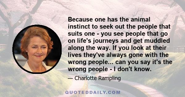 Because one has the animal instinct to seek out the people that suits one - you see people that go on life's journeys and get muddled along the way. If you look at their lives they've always gone with the wrong