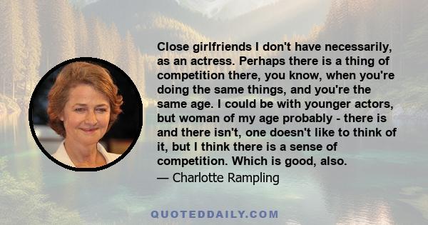 Close girlfriends I don't have necessarily, as an actress. Perhaps there is a thing of competition there, you know, when you're doing the same things, and you're the same age. I could be with younger actors, but woman