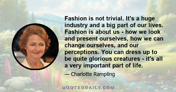 Fashion is not trivial. It's a huge industry and a big part of our lives. Fashion is about us - how we look and present ourselves, how we can change ourselves, and our perceptions. You can dress up to be quite glorious