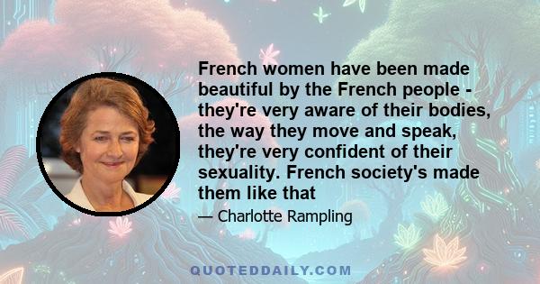 French women have been made beautiful by the French people - they're very aware of their bodies, the way they move and speak, they're very confident of their sexuality. French society's made them like that