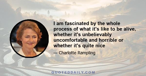 I am fascinated by the whole process of what it's like to be alive, whether it's unbelievably uncomfortable and horrible or whether it's quite nice