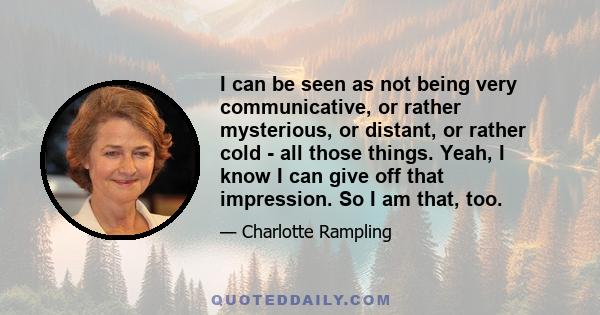 I can be seen as not being very communicative, or rather mysterious, or distant, or rather cold - all those things. Yeah, I know I can give off that impression. So I am that, too.