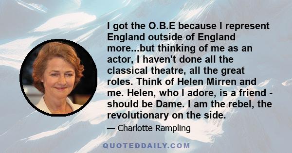 I got the O.B.E because I represent England outside of England more...but thinking of me as an actor, I haven't done all the classical theatre, all the great roles. Think of Helen Mirren and me. Helen, who I adore, is a 