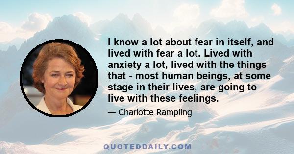 I know a lot about fear in itself, and lived with fear a lot. Lived with anxiety a lot, lived with the things that - most human beings, at some stage in their lives, are going to live with these feelings.