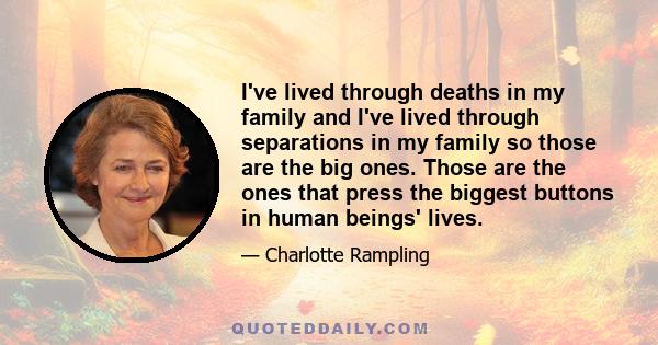 I've lived through deaths in my family and I've lived through separations in my family so those are the big ones. Those are the ones that press the biggest buttons in human beings' lives.